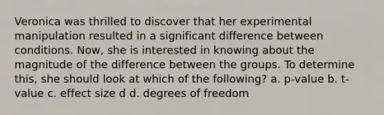 Veronica was thrilled to discover that her experimental manipulation resulted in a significant difference between conditions. Now, she is interested in knowing about the magnitude of the difference between the groups. To determine this, she should look at which of the following? a. p-value b. t-value c. effect size d d. degrees of freedom