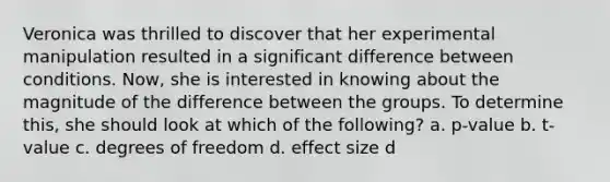 Veronica was thrilled to discover that her experimental manipulation resulted in a significant difference between conditions. Now, she is interested in knowing about the magnitude of the difference between the groups. To determine this, she should look at which of the following? a. p-value b. t-value c. degrees of freedom d. effect size d