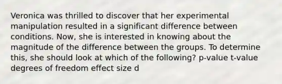 Veronica was thrilled to discover that her experimental manipulation resulted in a significant difference between conditions. Now, she is interested in knowing about the magnitude of the difference between the groups. To determine this, she should look at which of the following? p-value t-value degrees of freedom effect size d