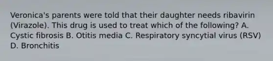 Veronica's parents were told that their daughter needs ribavirin (Virazole). This drug is used to treat which of the following? A. Cystic fibrosis B. Otitis media C. Respiratory syncytial virus (RSV) D. Bronchitis