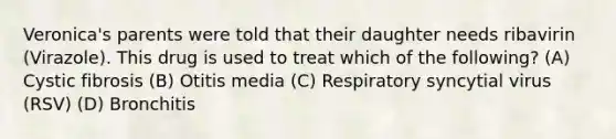 Veronica's parents were told that their daughter needs ribavirin (Virazole). This drug is used to treat which of the following? (A) Cystic fibrosis (B) Otitis media (C) Respiratory syncytial virus (RSV) (D) Bronchitis