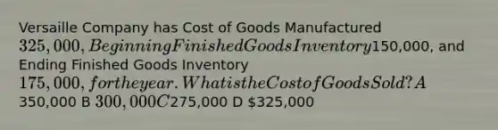 Versaille Company has Cost of Goods Manufactured 325,000, Beginning Finished Goods Inventory150,000, and Ending Finished Goods Inventory 175,000, for the year. What is the Cost of Goods Sold? A350,000 B 300,000 C275,000 D 325,000