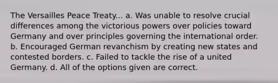 The Versailles Peace Treaty... a. Was unable to resolve crucial differences among the victorious powers over policies toward Germany and over principles governing the international order. b. Encouraged German revanchism by creating new states and contested borders. c. Failed to tackle the rise of a united Germany. d. All of the options given are correct.