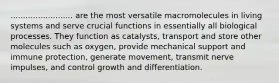 ......................... are the most versatile macromolecules in living systems and serve crucial functions in essentially all biological processes. They function as catalysts, transport and store other molecules such as oxygen, provide mechanical support and immune protection, generate movement, transmit nerve impulses, and control growth and differentiation.