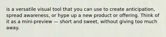 is a versatile visual tool that you can use to create anticipation, spread awareness, or hype up a new product or offering. Think of it as a mini-preview — short and sweet, without giving too much away.