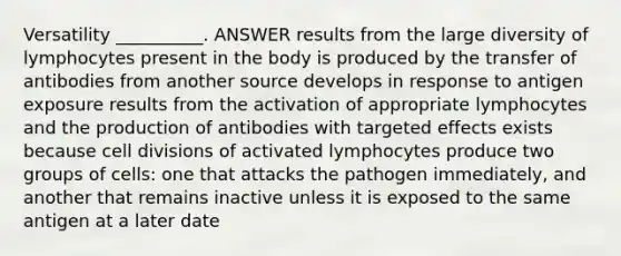 Versatility __________. ANSWER results from the large diversity of lymphocytes present in the body is produced by the transfer of antibodies from another source develops in response to antigen exposure results from the activation of appropriate lymphocytes and the production of antibodies with targeted effects exists because cell divisions of activated lymphocytes produce two groups of cells: one that attacks the pathogen immediately, and another that remains inactive unless it is exposed to the same antigen at a later date