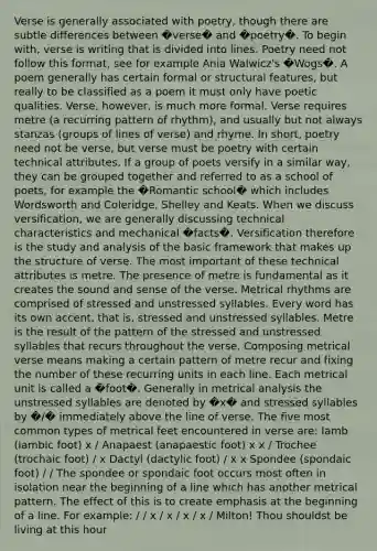Verse is generally associated with poetry, though there are subtle differences between �verse� and �poetry�. To begin with, verse is writing that is divided into lines. Poetry need not follow this format, see for example Ania Walwicz's �Wogs�. A poem generally has certain formal or structural features, but really to be classified as a poem it must only have poetic qualities. Verse, however, is much more formal. Verse requires metre (a recurring pattern of rhythm), and usually but not always stanzas (groups of lines of verse) and rhyme. In short, poetry need not be verse, but verse must be poetry with certain technical attributes. If a group of poets versify in a similar way, they can be grouped together and referred to as a school of poets, for example the �Romantic school� which includes Wordsworth and Coleridge, Shelley and Keats. When we discuss versification, we are generally discussing technical characteristics and mechanical �facts�. Versification therefore is the study and analysis of the basic framework that makes up the structure of verse. The most important of these technical attributes is metre. The presence of metre is fundamental as it creates the sound and sense of the verse. Metrical rhythms are comprised of stressed and unstressed syllables. Every word has its own accent, that is, stressed and unstressed syllables. Metre is the result of the pattern of the stressed and unstressed syllables that recurs throughout the verse. Composing metrical verse means making a certain pattern of metre recur and fixing the number of these recurring units in each line. Each metrical unit is called a �foot�. Generally in metrical analysis the unstressed syllables are denoted by �x� and stressed syllables by �/� immediately above the line of verse. The five most common types of metrical feet encountered in verse are: Iamb (iambic foot) x / Anapaest (anapaestic foot) x x / Trochee (trochaic foot) / x Dactyl (dactylic foot) / x x Spondee (spondaic foot) / / The spondee or spondaic foot occurs most often in isolation near the beginning of a line which has another metrical pattern. The effect of this is to create emphasis at the beginning of a line. For example: / / x / x / x / x / Milton! Thou shouldst be living at this hour