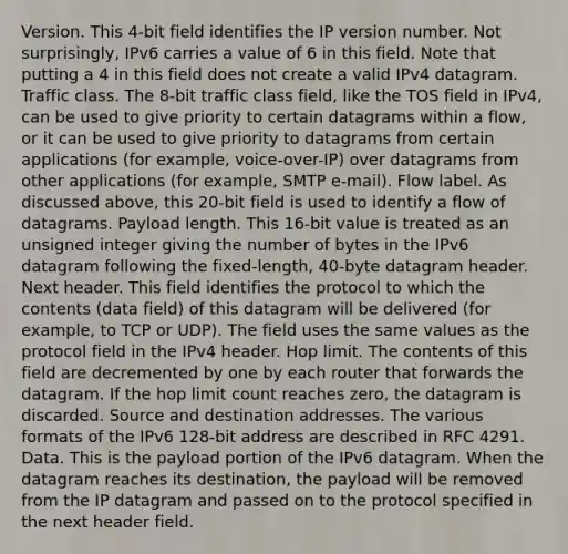 Version. This 4-bit field identifies the IP version number. Not surprisingly, IPv6 carries a value of 6 in this field. Note that putting a 4 in this field does not create a valid IPv4 datagram. Traffic class. The 8-bit traffic class field, like the TOS field in IPv4, can be used to give priority to certain datagrams within a flow, or it can be used to give priority to datagrams from certain applications (for example, voice-over-IP) over datagrams from other applications (for example, SMTP e-mail). Flow label. As discussed above, this 20-bit field is used to identify a flow of datagrams. Payload length. This 16-bit value is treated as an unsigned integer giving the number of bytes in the IPv6 datagram following the fixed-length, 40-byte datagram header. Next header. This field identifies the protocol to which the contents (data field) of this datagram will be delivered (for example, to TCP or UDP). The field uses the same values as the protocol field in the IPv4 header. Hop limit. The contents of this field are decremented by one by each router that forwards the datagram. If the hop limit count reaches zero, the datagram is discarded. Source and destination addresses. The various formats of the IPv6 128-bit address are described in RFC 4291. Data. This is the payload portion of the IPv6 datagram. When the datagram reaches its destination, the payload will be removed from the IP datagram and passed on to the protocol specified in the next header field.