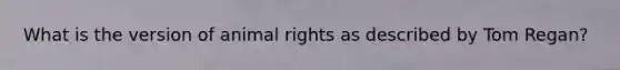 What is the version of animal rights as described by Tom Regan?