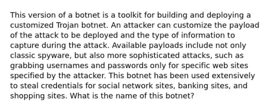 This version of a botnet is a toolkit for building and deploying a customized Trojan botnet. An attacker can customize the payload of the attack to be deployed and the type of information to capture during the attack. Available payloads include not only classic spyware, but also more sophisticated attacks, such as grabbing usernames and passwords only for specific web sites specified by the attacker. This botnet has been used extensively to steal credentials for social network sites, banking sites, and shopping sites. What is the name of this botnet?