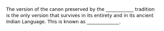 The version of the canon preserved by the ____________ tradition is the only version that survives in its entirety and in its ancient Indian Language. This is known as ______________.