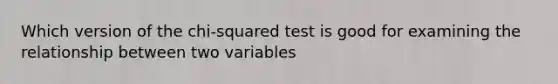 Which version of the chi-squared test is good for examining the relationship between two variables