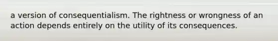 a version of consequentialism. The rightness or wrongness of an action depends entirely on the utility of its consequences.