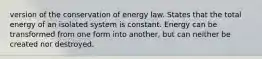 version of the conservation of energy law. States that the total energy of an isolated system is constant. Energy can be transformed from one form into another, but can neither be created nor destroyed.