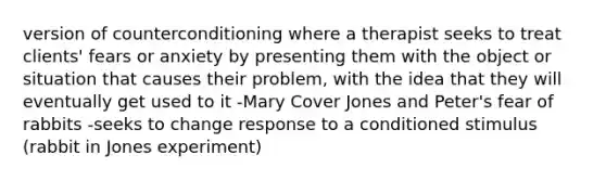 version of counterconditioning where a therapist seeks to treat clients' fears or anxiety by presenting them with the object or situation that causes their problem, with the idea that they will eventually get used to it -Mary Cover Jones and Peter's fear of rabbits -seeks to change response to a conditioned stimulus (rabbit in Jones experiment)