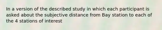 In a version of the described study in which each participant is asked about the subjective distance from Bay station to each of the 4 stations of interest