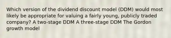 Which version of the dividend discount model (DDM) would most likely be appropriate for valuing a fairly young, publicly traded company? A two-stage DDM A three-stage DDM The Gordon growth model