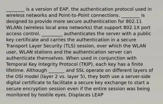 ________ is a version of EAP, the authentication protocol used in wireless networks and Point-to-Point connections. ________ is designed to provide more secure authentication for 802.11 WLANs (wireless local area networks) that support 802.1X port access control. _________ authenticates the server with a public key certificate and carries the authentication in a secure Transport Layer Security (TLS) session, over which the WLAN user, WLAN stations and the authentication server can authenticate themselves. When used in conjunction with Temporal Key Integrity Protocol (TKIP), each key has a finite lifetime. Although _______ and SSL operate on different layers of the OSI model (layer 2 vs. layer 5), they both use a server-side digital certificate to facilitate a secure key exchange to start a secure encryption session even if the entire session was being monitored by hostile eyes. Displaces LEAP