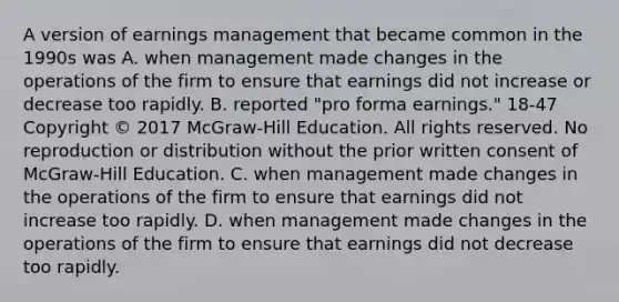 A version of earnings management that became common in the 1990s was A. when management made changes in the operations of the firm to ensure that earnings did not increase or decrease too rapidly. B. reported "pro forma earnings." 18-47 Copyright © 2017 McGraw-Hill Education. All rights reserved. No reproduction or distribution without the prior written consent of McGraw-Hill Education. C. when management made changes in the operations of the firm to ensure that earnings did not increase too rapidly. D. when management made changes in the operations of the firm to ensure that earnings did not decrease too rapidly.