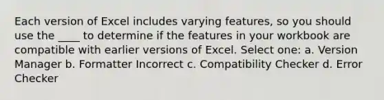 Each version of Excel includes varying features, so you should use the ____ to determine if the features in your workbook are compatible with earlier versions of Excel. Select one: a. Version Manager b. Formatter Incorrect c. Compatibility Checker d. Error Checker