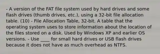 - A version of the FAT file system used by hard drives and some flash drives (thumb drives, etc.), using a 32-bit file allocation table. (10) - File Allocation Table, 32-bit. A table that the operating system uses to store information about the location of the files stored on a disk. Used by Windows XP and earlier OS versions. - Use ____ for small hard drives or USB flash drives because it does not have as much overhead as NTFS.