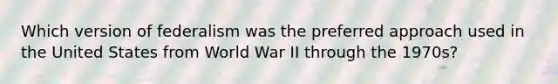 Which version of federalism was the preferred approach used in the United States from World War II through the 1970s?