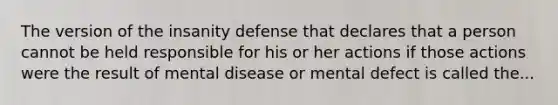 The version of the insanity defense that declares that a person cannot be held responsible for his or her actions if those actions were the result of mental disease or mental defect is called the...