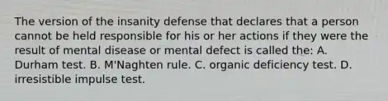 The version of the insanity defense that declares that a person cannot be held responsible for his or her actions if they were the result of mental disease or mental defect is called the: A. Durham test. B. M'Naghten rule. C. organic deficiency test. D. irresistible impulse test.