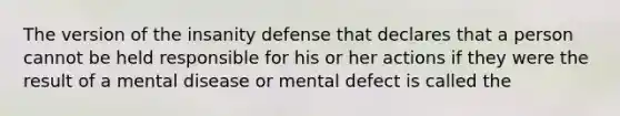 The version of the insanity defense that declares that a person cannot be held responsible for his or her actions if they were the result of a mental disease or mental defect is called the