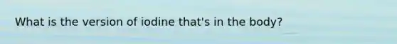 What is the version of iodine that's in the body?
