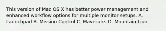 This version of Mac OS X has better power management and enhanced workflow options for multiple monitor setups. A. Launchpad B. Mission Control C. Mavericks D. Mountain Lion