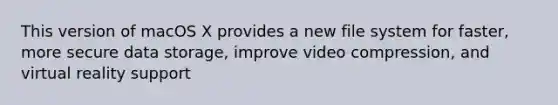 This version of macOS X provides a new file system for faster, more secure data storage, improve video compression, and virtual reality support