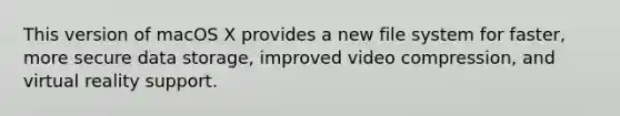 This version of macOS X provides a new file system for faster, more secure data storage, improved video compression, and virtual reality support.