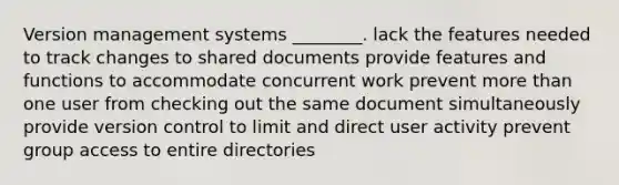 Version management systems ________. lack the features needed to track changes to shared documents provide features and functions to accommodate concurrent work prevent more than one user from checking out the same document simultaneously provide version control to limit and direct user activity prevent group access to entire directories