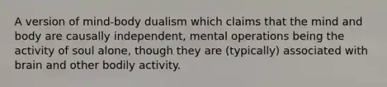 A version of mind-body dualism which claims that the mind and body are causally independent, mental operations being the activity of soul alone, though they are (typically) associated with brain and other bodily activity.