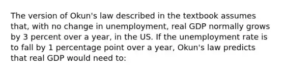 The version of Okun's law described in the textbook assumes that, with no change in unemployment, real GDP normally grows by 3 percent over a year, in the US. If the unemployment rate is to fall by 1 percentage point over a year, Okun's law predicts that real GDP would need to: