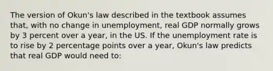 The version of Okun's law described in the textbook assumes that, with no change in unemployment, real GDP normally grows by 3 percent over a year, in the US. If the unemployment rate is to rise by 2 percentage points over a year, Okun's law predicts that real GDP would need to: