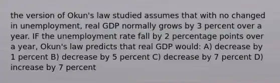 the version of Okun's law studied assumes that with no changed in unemployment, real GDP normally grows by 3 percent over a year. IF the unemployment rate fall by 2 percentage points over a year, Okun's law predicts that real GDP would: A) decrease by 1 percent B) decrease by 5 percent C) decrease by 7 percent D) increase by 7 percent