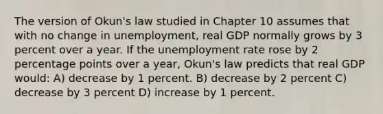 The version of Okun's law studied in Chapter 10 assumes that with no change in unemployment, real GDP normally grows by 3 percent over a year. If the unemployment rate rose by 2 percentage points over a year, Okun's law predicts that real GDP would: A) decrease by 1 percent. B) decrease by 2 percent C) decrease by 3 percent D) increase by 1 percent.