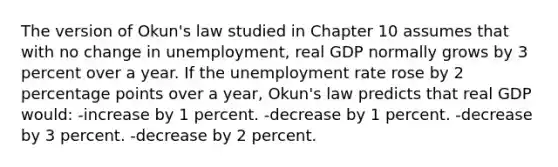 The version of Okun's law studied in Chapter 10 assumes that with no change in unemployment, real GDP normally grows by 3 percent over a year. If the unemployment rate rose by 2 percentage points over a year, Okun's law predicts that real GDP would: -increase by 1 percent. -decrease by 1 percent. -decrease by 3 percent. -decrease by 2 percent.