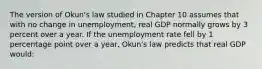 The version of Okun's law studied in Chapter 10 assumes that with no change in unemployment, real GDP normally grows by 3 percent over a year. If the unemployment rate fell by 1 percentage point over a year, Okun's law predicts that real GDP would: