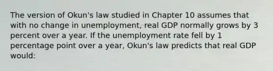 The version of Okun's law studied in Chapter 10 assumes that with no change in unemployment, real GDP normally grows by 3 percent over a year. If the unemployment rate fell by 1 percentage point over a year, Okun's law predicts that real GDP would: