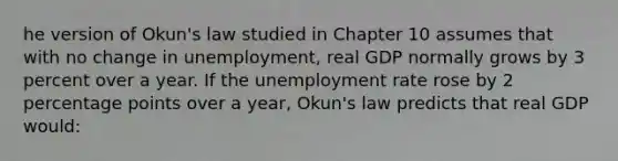 he version of Okun's law studied in Chapter 10 assumes that with no change in unemployment, real GDP normally grows by 3 percent over a year. If the unemployment rate rose by 2 percentage points over a year, Okun's law predicts that real GDP would: