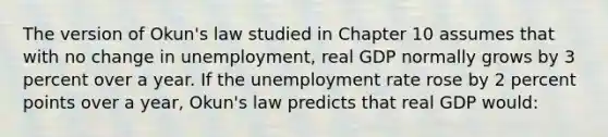 The version of Okun's law studied in Chapter 10 assumes that with no change in unemployment, real GDP normally grows by 3 percent over a year. If the unemployment rate rose by 2 percent points over a year, Okun's law predicts that real GDP would: