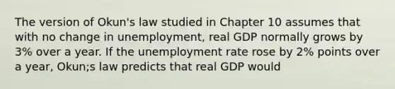 The version of Okun's law studied in Chapter 10 assumes that with no change in unemployment, real GDP normally grows by 3% over a year. If the unemployment rate rose by 2% points over a year, Okun;s law predicts that real GDP would