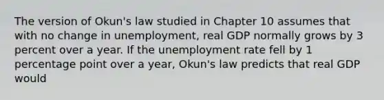 The version of Okun's law studied in Chapter 10 assumes that with no change in unemployment, real GDP normally grows by 3 percent over a year. If the <a href='https://www.questionai.com/knowledge/kh7PJ5HsOk-unemployment-rate' class='anchor-knowledge'>unemployment rate</a> fell by 1 percentage point over a year, Okun's law predicts that real GDP would