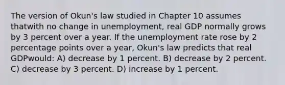 The version of Okun's law studied in Chapter 10 assumes thatwith no change in unemployment, real GDP normally grows by 3 percent over a year. If the unemployment rate rose by 2 percentage points over a year, Okun's law predicts that real GDPwould: A) decrease by 1 percent. B) decrease by 2 percent. C) decrease by 3 percent. D) increase by 1 percent.