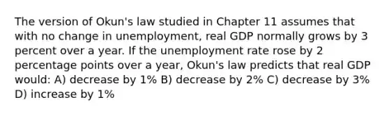 The version of Okun's law studied in Chapter 11 assumes that with no change in unemployment, real GDP normally grows by 3 percent over a year. If the unemployment rate rose by 2 percentage points over a year, Okun's law predicts that real GDP would: A) decrease by 1% B) decrease by 2% C) decrease by 3% D) increase by 1%