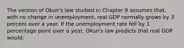 The version of Okun's law studied in Chapter 9 assumes that, with no change in unemployment, real GDP normally grows by 3 percent over a year. If the unemployment rate fell by 1 percentage point over a year, Okun's law predicts that real GDP would: