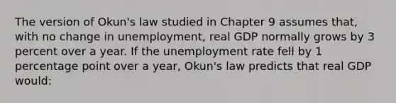 The version of Okun's law studied in Chapter 9 assumes that, with no change in unemployment, real GDP normally grows by 3 percent over a year. If the unemployment rate fell by 1 percentage point over a year, Okun's law predicts that real GDP would: